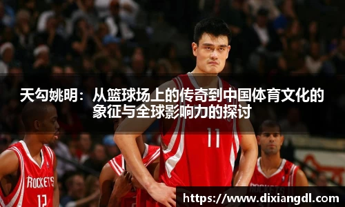 天勾姚明：从篮球场上的传奇到中国体育文化的象征与全球影响力的探讨