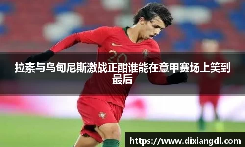 拉素与乌甸尼斯激战正酣谁能在意甲赛场上笑到最后