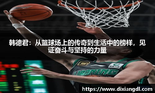 韩德君：从篮球场上的传奇到生活中的榜样，见证奋斗与坚持的力量